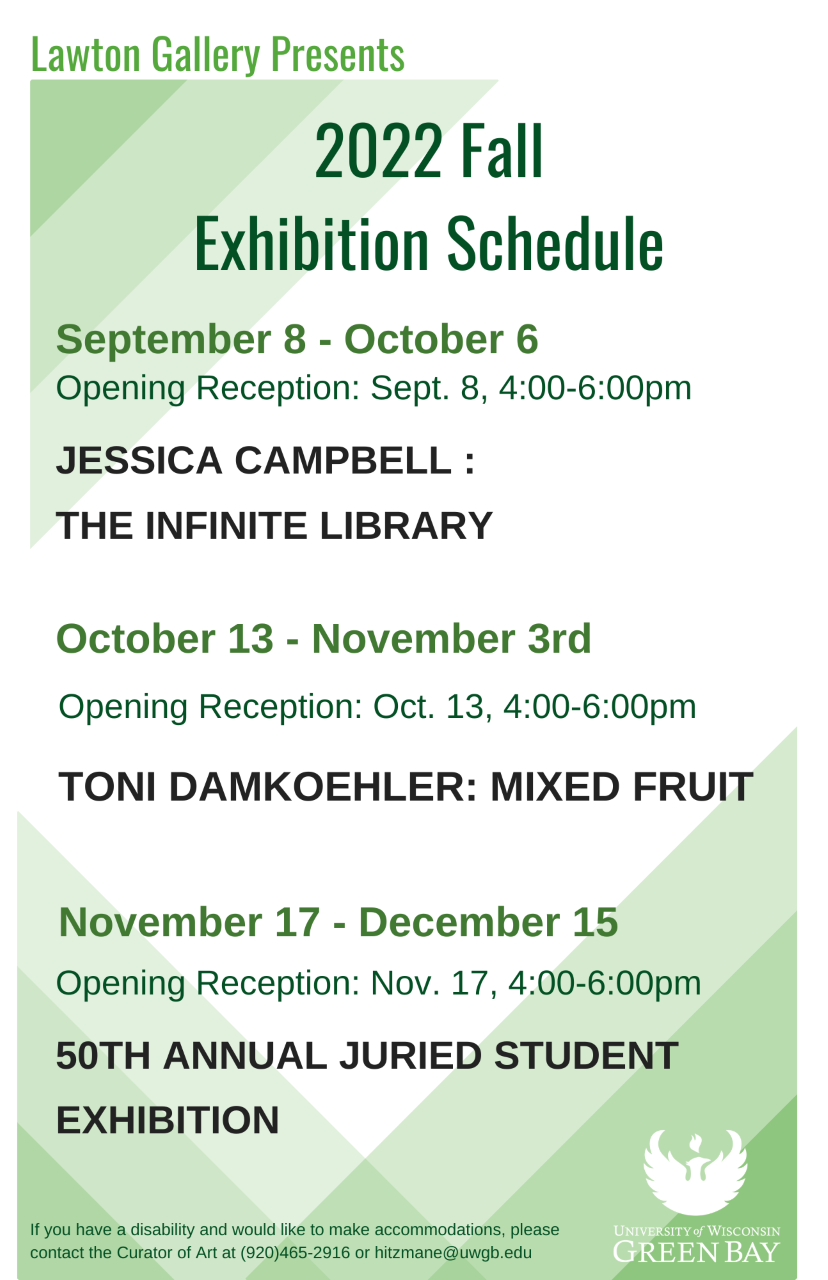 Lawton Gallery Presents2022 Fall Exhibition ScheduleSeptember 8 - October 6Opening Reception: Sept. 8, 4:00-6:00pmJESSICA CAMPBELL: THE INFINITE LIBRARYOctober 13 - November 3rdOpening Reception: Oct. 13, 4:00-6:00pmTONI DAMKOEHLER: MIXED FRUITNovember 17 - December 15Opening Reception: Nov. 17, 4:00-6:00pm50TH ANNUAL JURIED STUDENT EXHIBITIONIf you have a disability and would like to make accommodations, pleasecontact the Curator of Art at (920)465-2916 or hitzmane@uwgb.edu