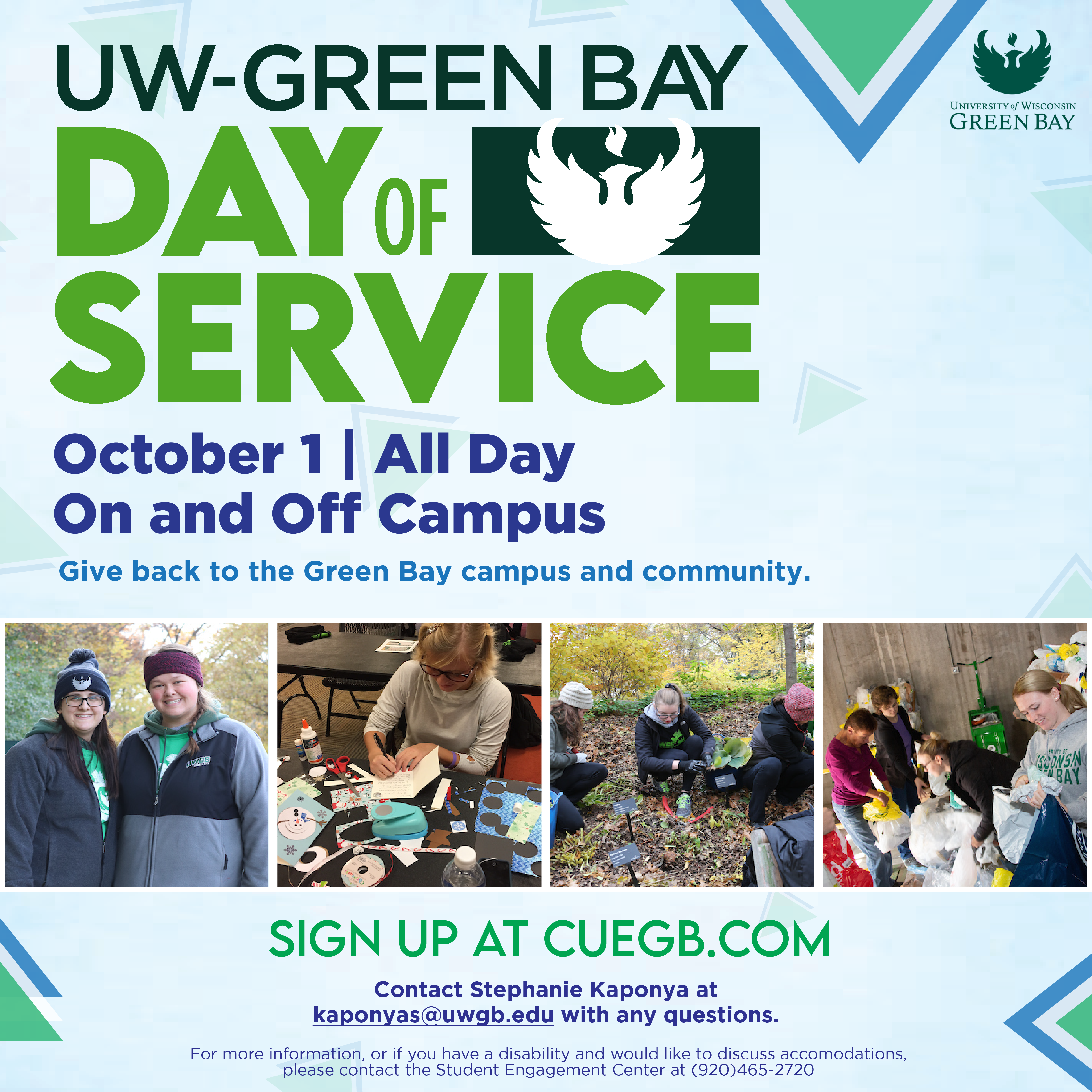 UW-Green Bay Day of Service | October 1, All day | on and off campus | Give back to the Green Bay campus and community | Sign up at CUEGB.com | Contact Stephanie Kaponya at kaponyas@uwgb.edu with any questions | For more information, or if you have a disablility and would like accomodations please contact the Student Engagement Center at 920-465-2720